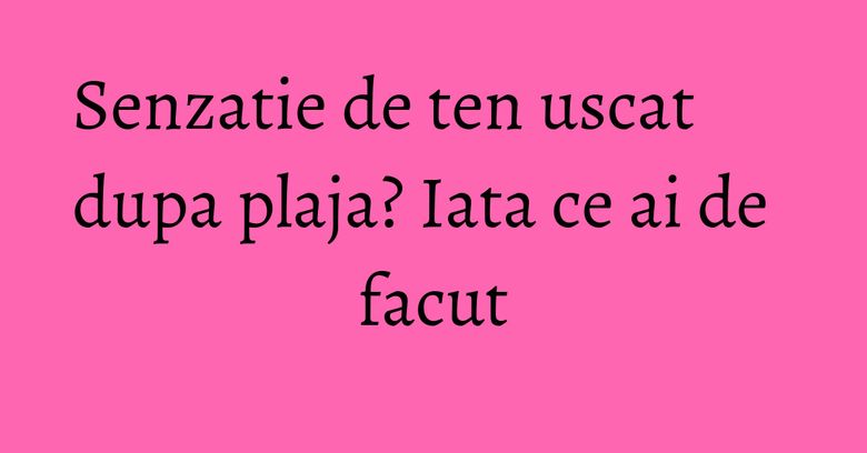 Senzatie de ten uscat dupa plaja? Iata ce ai de facut Senzatie de ten uscat dupa plaja? Iata ce ai de facut