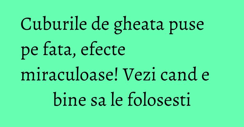 Cuburile de gheata puse pe fata, efecte miraculoase! Vezi cand e bine sa le folosesti