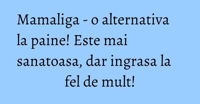 Mamaliga - o alternativa la paine! Este mai sanatoasa, dar ingrasa la fel de mult!