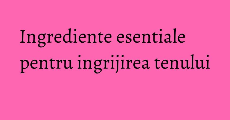 Ingrediente esentiale pentru ingrijirea tenului Ingrediente esentiale pentru ingrijirea tenului