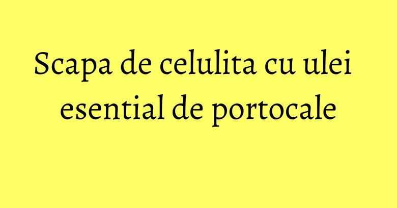 Scapa de celulita cu ulei esential de portocale