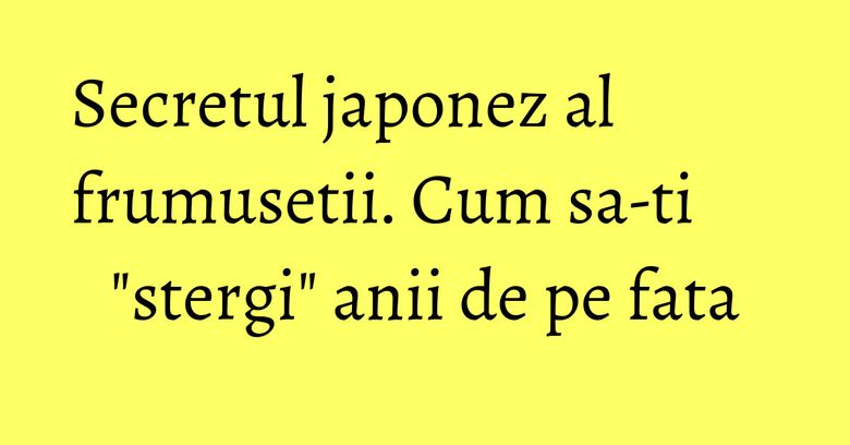Secretul japonez al frumusetii. Cum sa-ti "stergi" anii de pe fata Secretul japonez al frumusetii. Cum sa-ti "stergi" anii de pe fata