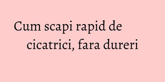 Cum scapi rapid de cicatrici, fara dureri