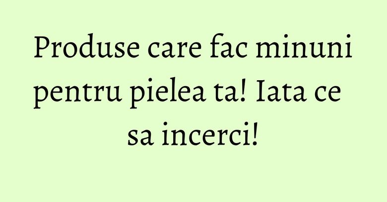 Produse care fac minuni pentru pielea ta! Iata ce sa incerci! Produse care fac minuni pentru pielea ta! Iata ce sa incerci!