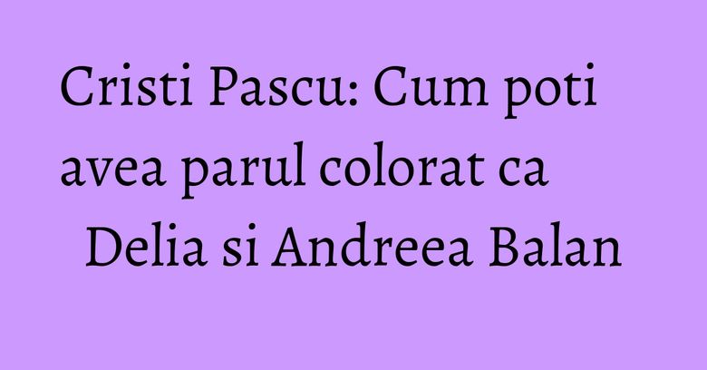 Cristi Pascu: Cum poti avea parul colorat ca Delia si Andreea Balan Cristi Pascu: Cum poti avea parul colorat ca Delia si Andreea Balan