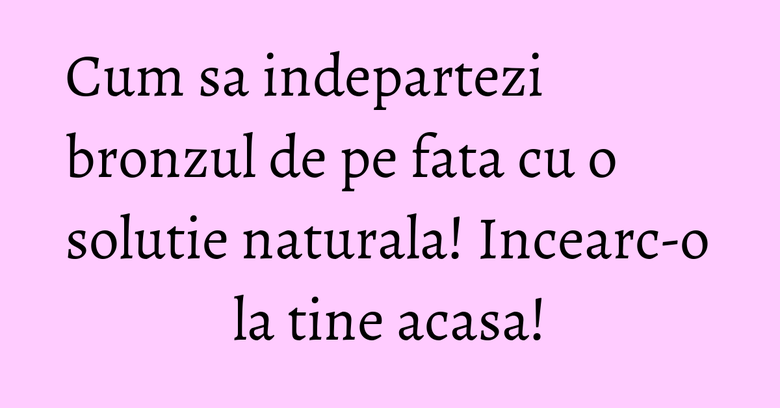 Cum sa indepartezi bronzul de pe fata cu o solutie naturala! Incearc-o la tine acasa!