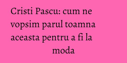 Cristi Pascu: cum ne vopsim parul toamna aceasta pentru a fi la moda