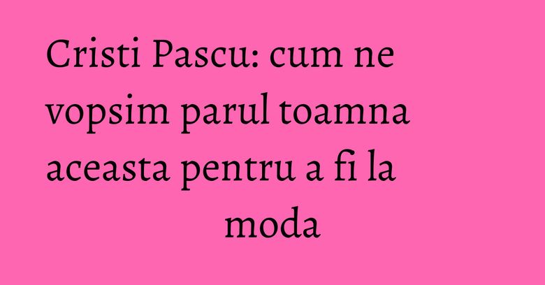 Cristi Pascu: cum ne vopsim parul toamna aceasta pentru a fi la moda Cristi Pascu: cum ne vopsim parul toamna aceasta pentru a fi la moda