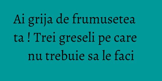 Ai grija de frumusetea ta ! Trei greseli pe care nu trebuie sa le faci