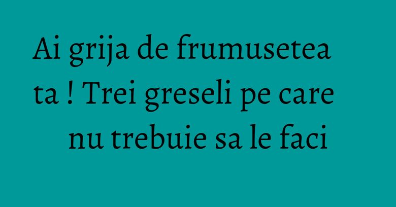 Ai grija de frumusetea ta ! Trei greseli pe care nu trebuie sa le faci Ai grija de frumusetea ta ! Trei greseli pe care nu trebuie sa le faci