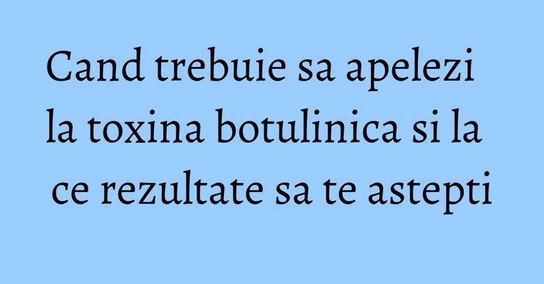 Cand trebuie sa apelezi la toxina botulinica si la ce rezultate sa te astepti Cand trebuie sa apelezi la toxina botulinica si la ce rezultate sa te astepti