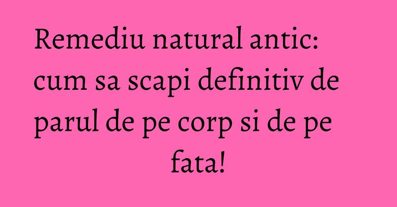 Remediu natural antic: cum sa scapi definitiv de parul de pe corp si de pe fata!