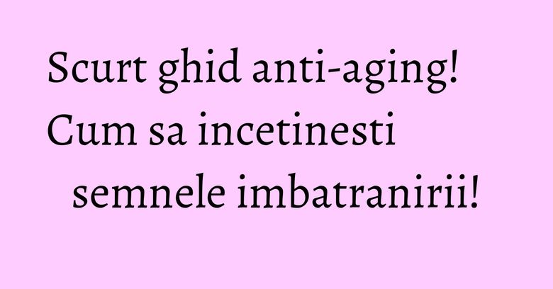 Scurt ghid anti-aging! Cum sa incetinesti semnele imbatranirii!
