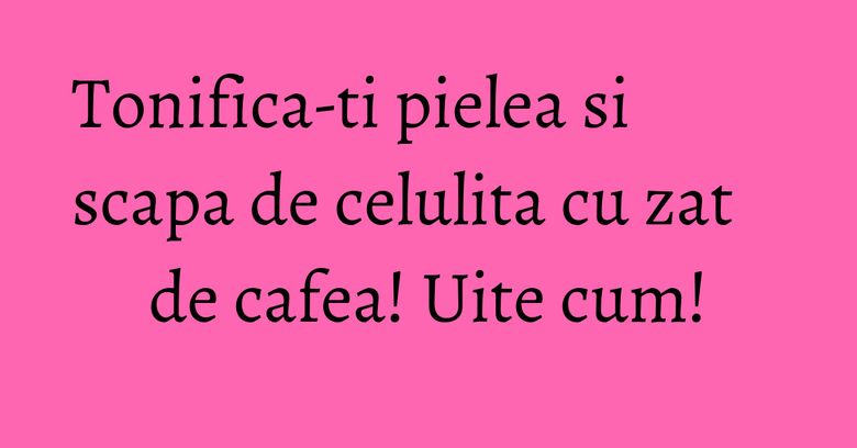 Tonifica-ti pielea si scapa de celulita cu zat de cafea! Uite cum! Tonifica-ti pielea si scapa de celulita cu zat de cafea! Uite cum!