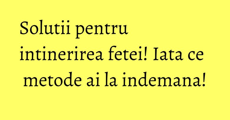 Solutii pentru intinerirea fetei! Iata ce metode ai la indemana! Solutii pentru intinerirea fetei! Iata ce metode ai la indemana!