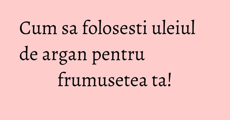 Cum sa folosesti uleiul de argan pentru frumusetea ta!