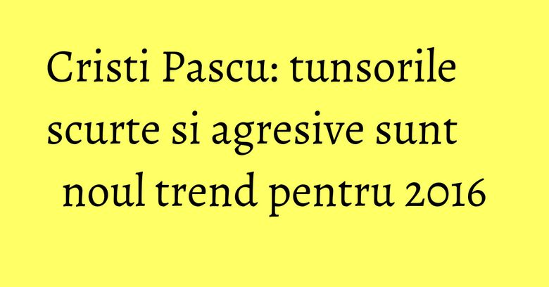 Cristi Pascu: tunsorile scurte si agresive sunt noul trend pentru 2016