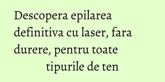 Descopera epilarea definitiva cu laser, fara durere, pentru toate tipurile de ten