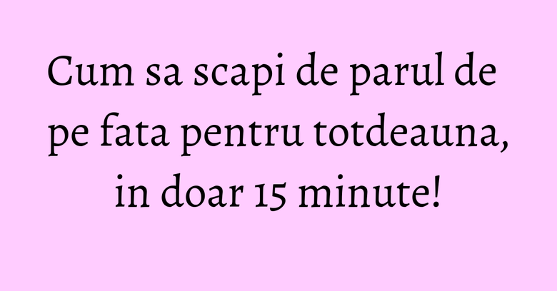 Cum sa scapi de parul de pe fata pentru totdeauna, in doar 15 minute!