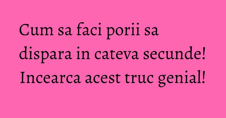 Cum sa faci porii sa dispara in cateva secunde! Incearca acest truc genial!
