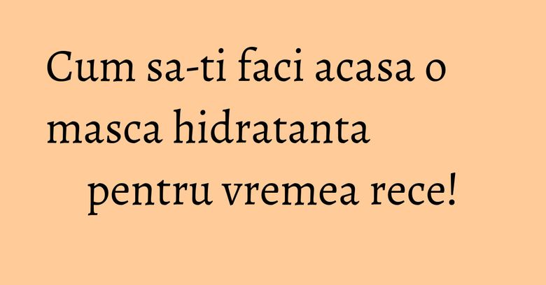 Cum sa-ti faci acasa o masca hidratanta pentru vremea rece! Cum sa-ti faci acasa o masca hidratanta pentru vremea rece!