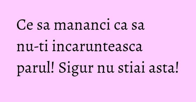 Ce sa mananci ca sa nu-ti incarunteasca parul! Sigur nu stiai asta!