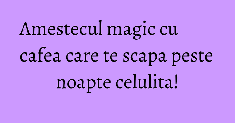 Amestecul magic cu cafea care te scapa peste noapte celulita!