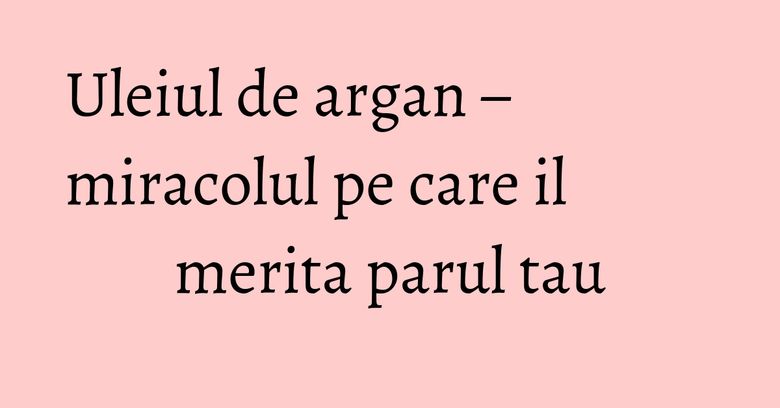 Uleiul de argan – miracolul pe care il merita parul tau Uleiul de argan – miracolul pe care il merita parul tau