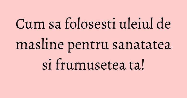 Cum sa folosesti uleiul de masline pentru sanatatea si frumusetea ta!