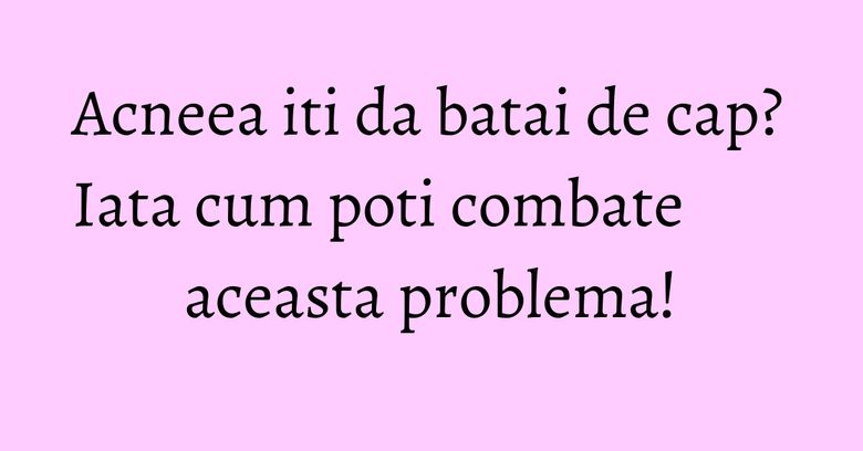 Acneea iti da batai de cap? Iata cum poti combate aceasta problema! Acneea iti da batai de cap? Iata cum poti combate aceasta problema!