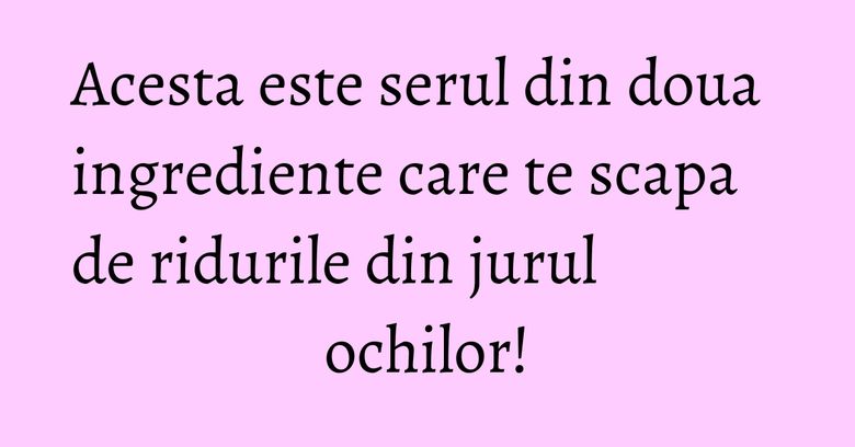 Acesta este serul din doua ingrediente care te scapa de ridurile din jurul ochilor!