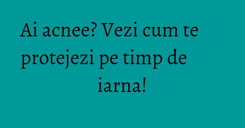 Ai acnee? Vezi cum te protejezi pe timp de iarna! Ai acnee? Vezi cum te protejezi pe timp de iarna!