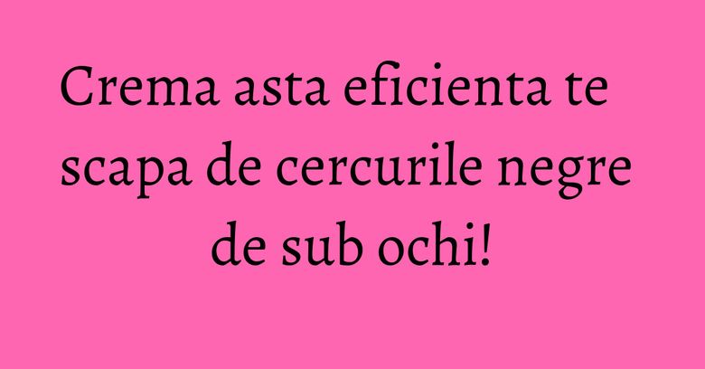 Crema asta eficienta te scapa de cercurile negre de sub ochi!