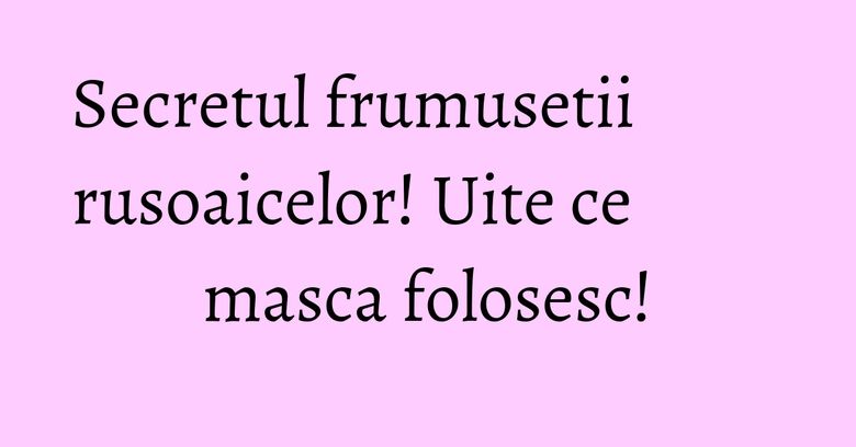 Secretul frumusetii rusoaicelor! Uite ce masca folosesc! Secretul frumusetii rusoaicelor! Uite ce masca folosesc!