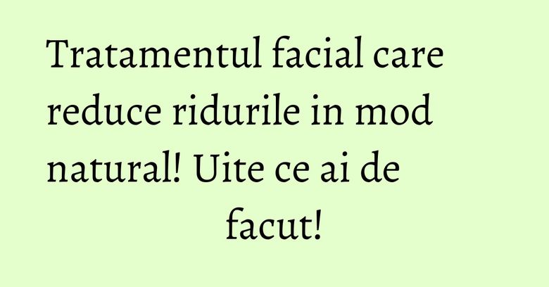 Tratamentul facial care reduce ridurile in mod natural! Uite ce ai de facut!