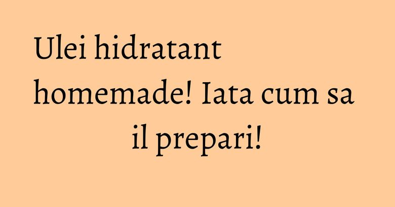 Ulei hidratant homemade! Iata cum sa il prepari!