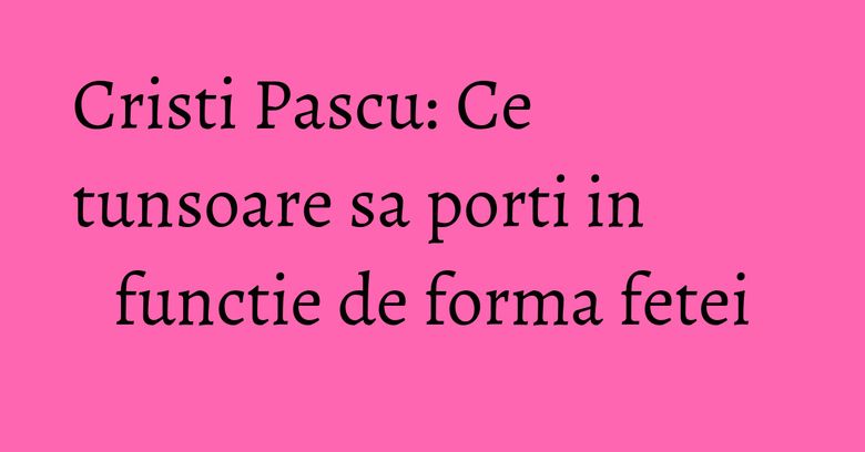 Cristi Pascu: Ce tunsoare sa porti in functie de forma fetei Cristi Pascu: Ce tunsoare sa porti in functie de forma fetei