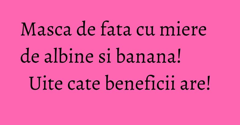 Masca de fata cu miere de albine si banana! Uite cate beneficii are!