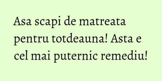 Asa scapi de matreata pentru totdeauna! Asta e cel mai puternic remediu!