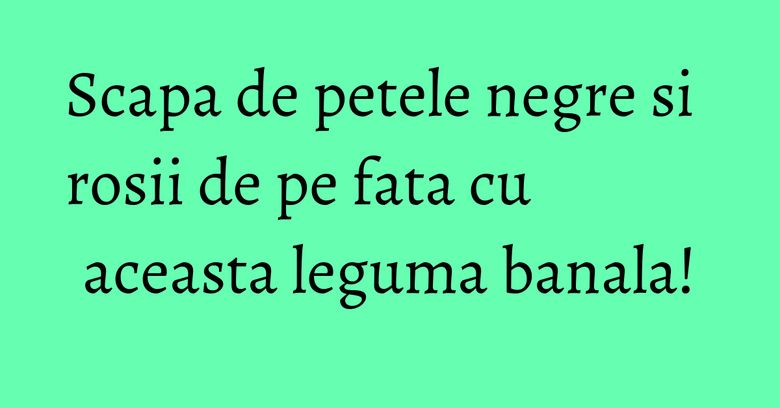 Scapa de petele negre si rosii de pe fata cu aceasta leguma banala!