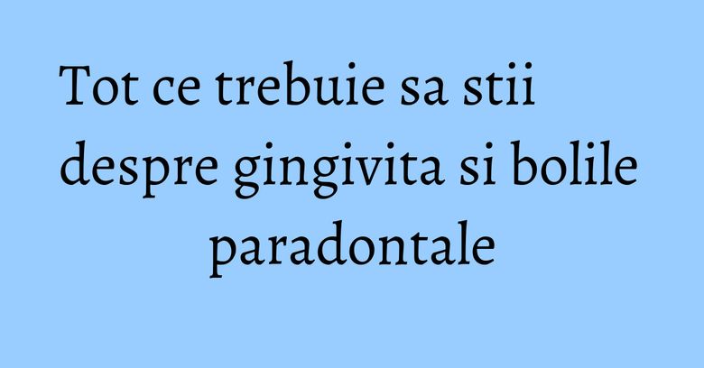 Tot ce trebuie sa stii despre gingivita si bolile paradontale