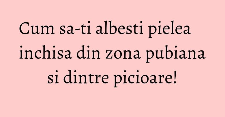 Cum sa-ti albesti pielea inchisa din zona pubiana si dintre picioare! Cum sa-ti albesti pielea inchisa din zona pubiana si dintre picioare!