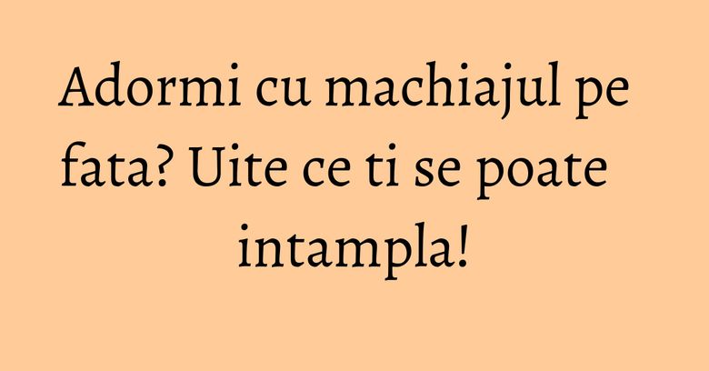 Adormi cu machiajul pe fata? Uite ce ti se poate intampla! Adormi cu machiajul pe fata? Uite ce ti se poate intampla!