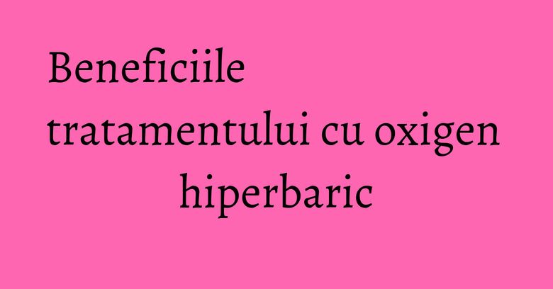 Beneficiile tratamentului cu oxigen hiperbaric Beneficiile tratamentului cu oxigen hiperbaric