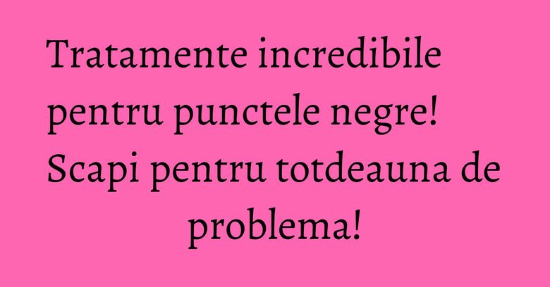 Tratamente incredibile pentru punctele negre! Scapi pentru totdeauna de problema! Tratamente incredibile pentru punctele negre! Scapi pentru totdeauna de problema!