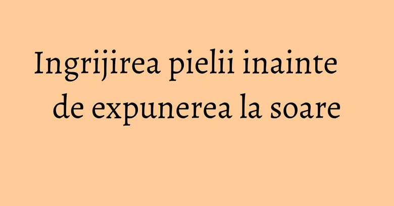 Ingrijirea pielii inainte de expunerea la soare