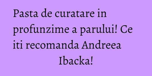 Pasta de curatare in profunzime a parului! Ce iti recomanda Andreea Ibacka!