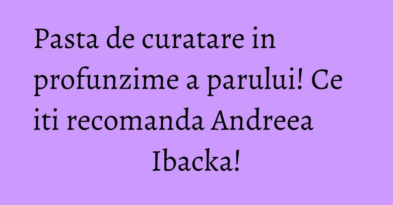 Pasta de curatare in profunzime a parului! Ce iti recomanda Andreea Ibacka! Pasta de curatare in profunzime a parului! Ce iti recomanda Andreea Ibacka!
