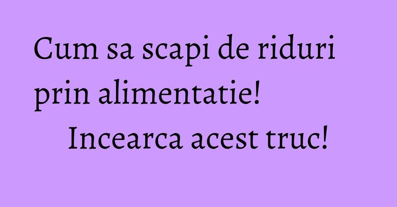 Cum sa scapi de riduri prin alimentatie! Incearca acest truc!