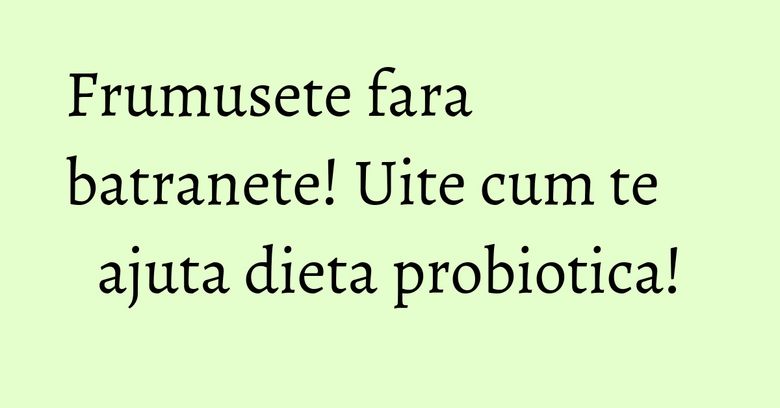 Frumusete fara batranete! Uite cum te ajuta dieta probiotica! Frumusete fara batranete! Uite cum te ajuta dieta probiotica!